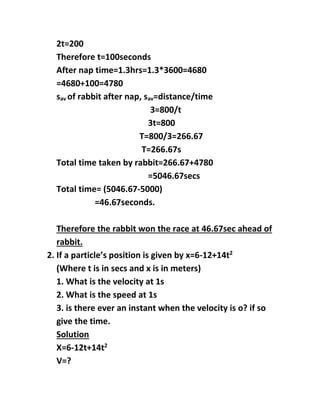 2t=200
Therefore t=100seconds
After nap time=1.3hrs=1.3*3600=4680
=4680+100=4780
sav of rabbit after nap, sav=distance/time
3=800/t
3t=800
T=800/3=266.67
T=266.67s
Total time taken by rabbit=266.67+4780
=5046.67secs
Total time= (5046.67-5000)
=46.67seconds.
Therefore the rabbit won the race at 46.67sec ahead of
rabbit.
2. If a particles position is given by x=6-12+14t2
(Where t is in secs and x is in meters)
1. What is the velocity at 1s
2. What is the speed at 1s
3. is there ever an instant when the velocity is o? if so
give the time.
Solution
X=6-12t+14t2
V=?