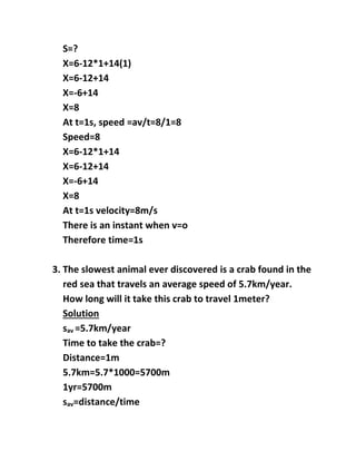 S=?
X=6-12*1+14(1)
X=6-12+14
X=-6+14
X=8
At t=1s, speed =av/t=8/1=8
Speed=8
X=6-12*1+14
X=6-12+14
X=-6+14
X=8
At t=1s velocity=8m/s
There is an instant when v=o
Therefore time=1s
3. The slowest animal ever discovered is a crab found in the
red sea that travels an average speed of 5.7km/year.
How long will it take this crab to travel 1meter?
Solution
sav =5.7km/year
Time to take the crab=?
Distance=1m
5.7km=5.7*1000=5700m
1yr=5700m
sav=distance/time