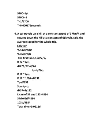 5700=1/t
5700t=1
T=1/5700
T=0.000175seconds.
4. A car travels up a hill at a constant speed of 37km/h and
returns down the hill at a constant of 66km/h. calc. the
average speed for the whole trip.
Solution
V1=37km/hr
V2=66km/h
The first time,t1=d/2/v1
D /2 *1/v1
d/2*1/37=d/74
t2=d/2/v2
D /2 *1/v2
D /2 * 1/66=d/132
T2=d/132
Sum t1+t2
d/37+d/132
L.c.m of 37 and 132=4884
37d+66d/4884
103d/4884
Total time=0.0211d