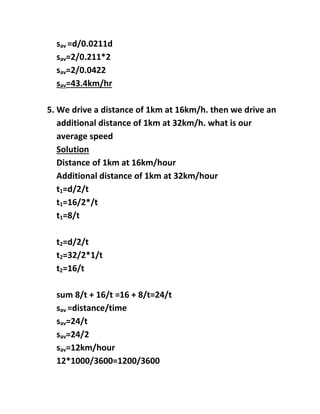 sav =d/0.0211d
sav=2/0.211*2
sav=2/0.0422
sav=43.4km/hr
5. We drive a distance of 1km at 16km/h. then we drive an
additional distance of 1km at 32km/h. what is our
average speed
Solution
Distance of 1km at 16km/hour
Additional distance of 1km at 32km/hour
t1=d/2/t
t1=16/2*/t
t1=8/t
t2=d/2/t
t2=32/2*1/t
t2=16/t
sum 8/t + 16/t =16 + 8/t=24/t
sav =distance/time
sav=24/t
sav=24/2
sav=12km/hour
12*1000/3600=1200/3600