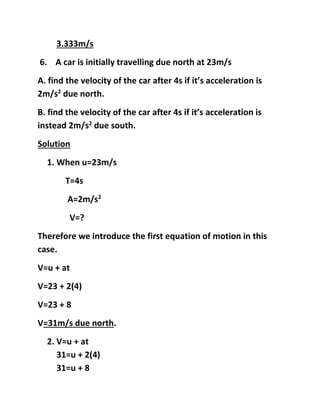 3.333m/s
6. A car is initially travelling due north at 23m/s
A. find the velocity of the car after 4s if its acceleration is
2m/s2
due north.
B. find the velocity of the car after 4s if its acceleration is
instead 2m/s2
due south.
Solution
1. When u=23m/s
T=4s
A=2m/s2
V=?
Therefore we introduce the first equation of motion in this
case.
V=u + at
V=23 + 2(4)
V=23 + 8
V=31m/s due north.
2. V=u + at
31=u + 2(4)
31=u + 8