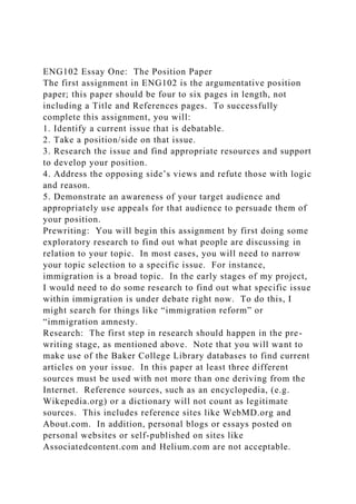 ENG102 Essay One: The Position Paper
The first assignment in ENG102 is the argumentative position
paper; this paper should be four to six pages in length, not
including a Title and References pages. To successfully
complete this assignment, you will:
1. Identify a current issue that is debatable.
2. Take a position/side on that issue.
3. Research the issue and find appropriate resources and support
to develop your position.
4. Address the opposing side’s views and refute those with logic
and reason.
5. Demonstrate an awareness of your target audience and
appropriately use appeals for that audience to persuade them of
your position.
Prewriting: You will begin this assignment by first doing some
exploratory research to find out what people are discussing in
relation to your topic. In most cases, you will need to narrow
your topic selection to a specific issue. For instance,
immigration is a broad topic. In the early stages of my project,
I would need to do some research to find out what specific issue
within immigration is under debate right now. To do this, I
might search for things like “immigration reform” or
“immigration amnesty.
Research: The first step in research should happen in the pre-
writing stage, as mentioned above. Note that you will want to
make use of the Baker College Library databases to find current
articles on your issue. In this paper at least three different
sources must be used with not more than one deriving from the
Internet. Reference sources, such as an encyclopedia, (e.g.
Wikepedia.org) or a dictionary will not count as legitimate
sources. This includes reference sites like WebMD.org and
About.com. In addition, personal blogs or essays posted on
personal websites or self-published on sites like
Associatedcontent.com and Helium.com are not acceptable.
 