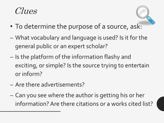 Clues
• Check for authority of the author by
asking:
– Does the writer have a degree in the
subject?What are his or her affiliations
(where does the author work)?
– What do others in the field think about this
person?
– What else has this person written about the
topic? Is he or she an expert?
 