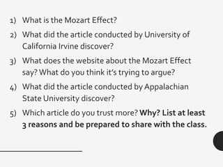 1) What is the Mozart Effect?
2) What did the article conducted by University of
California Irvine discover?
3) What does the website about the Mozart Effect
say? What do you think it’s trying to argue?
4) What did the article conducted by Appalachian
State University discover?
5) Which article do you trust more? Why? List at least
3 reasons and be prepared to share with the class.
 