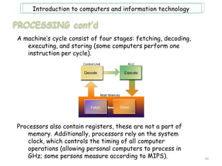 Introduction to computers and information technology



A machine’s cycle consist of four stages: fetching, decoding,
   executing, and storing (some computers perform one
   instruction per cycle).




Processors also contain registers, these are not a part of
    memory. Additionally, processors rely on the system
    clock, which controls the timing of all computer
    operations (allowing personal computers to process in
    GHz; some persons measure according to MIPS).               10
 