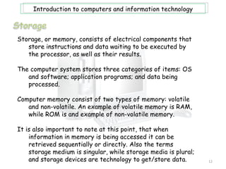 Introduction to computers and information technology



Storage, or memory, consists of electrical components that
   store instructions and data waiting to be executed by
   the processor, as well as their results.

The computer system stores three categories of items: OS
   and software; application programs; and data being
   processed.

Computer memory consist of two types of memory: volatile
   and non-volatile. An example of volatile memory is RAM,
   while ROM is and example of non-volatile memory.

It is also important to note at this point, that when
    information in memory is being accessed it can be
    retrieved sequentially or directly. Also the terms
    storage medium is singular, while storage media is plural;
    and storage devices are technology to get/store data.        12
 