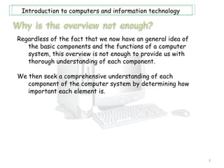Introduction to computers and information technology



Regardless of the fact that we now have an general idea of
   the basic components and the functions of a computer
   system, this overview is not enough to provide us with
   thorough understanding of each component.

We then seek a comprehensive understanding of each
   component of the computer system by determining how
   important each element is.




                                                             3
 