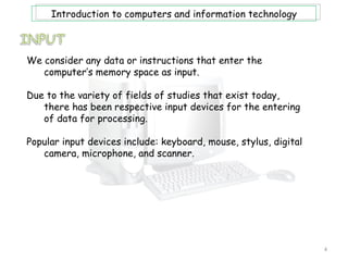 Introduction to computers and information technology



We consider any data or instructions that enter the
   computer’s memory space as input.

Due to the variety of fields of studies that exist today,
   there has been respective input devices for the entering
   of data for processing.

Popular input devices include: keyboard, mouse, stylus, digital
   camera, microphone, and scanner.




                                                                  4
 