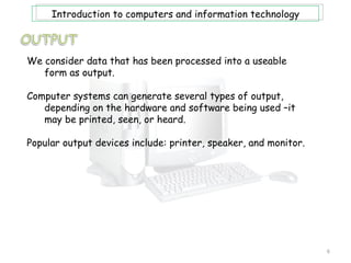 Introduction to computers and information technology



We consider data that has been processed into a useable
   form as output.

Computer systems can generate several types of output,
   depending on the hardware and software being used –it
   may be printed, seen, or heard.

Popular output devices include: printer, speaker, and monitor.




                                                                 6
 