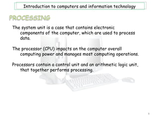Introduction to computers and information technology



The system unit is a case that contains electronic
   components of the computer, which are used to process
   data.

The processor (CPU) impacts on the computer overall
   computing power and manages most computing operations.

Processors contain a control unit and an arithmetic logic unit,
    that together performs processing.




                                                                  8
 