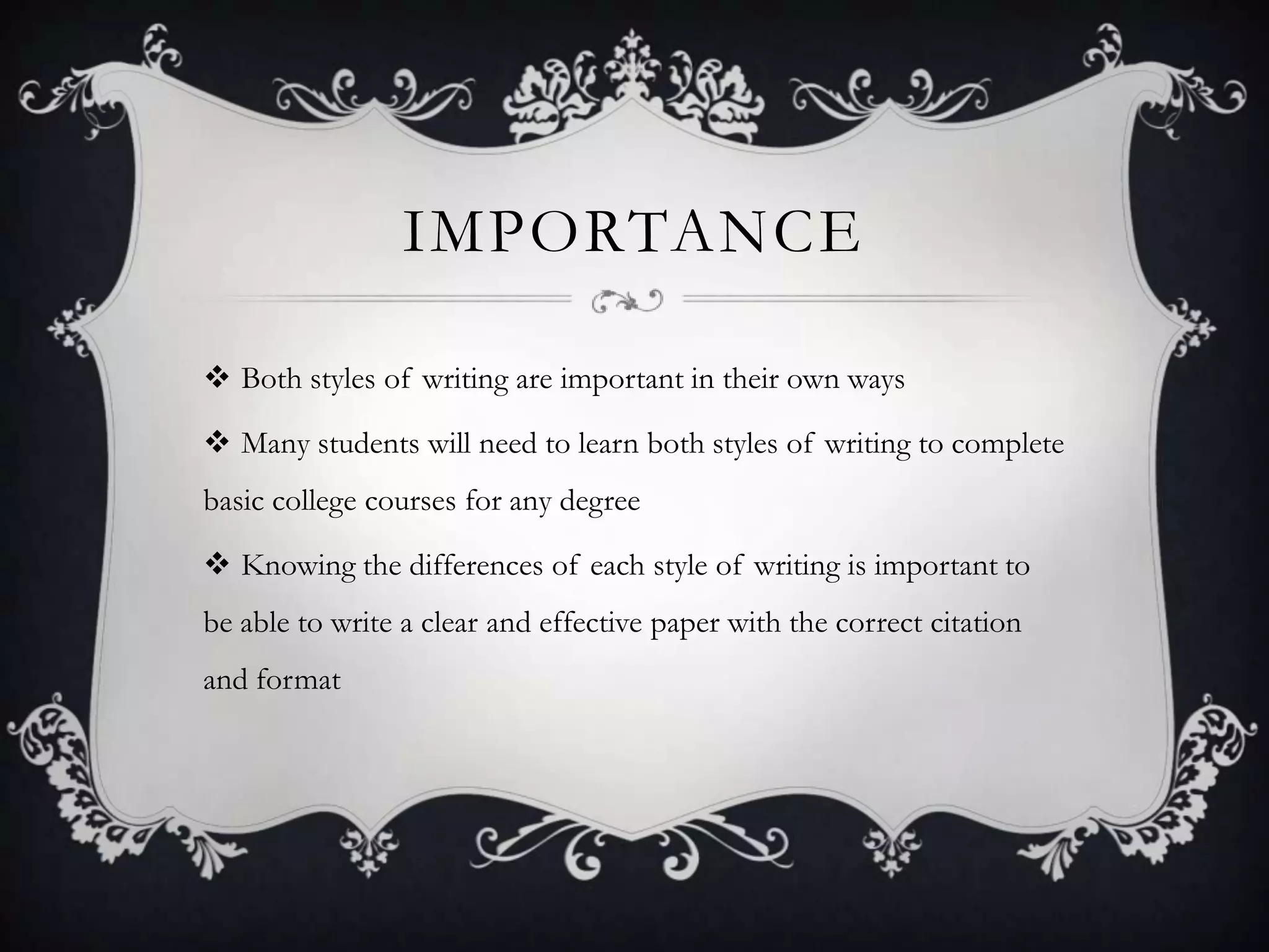 IMPORTANCE

 Both styles of writing are important in their own ways

 Many students will need to learn both styles of writing to complete
basic college courses for any degree

 Knowing the differences of each style of writing is important to
be able to write a clear and effective paper with the correct citation
and format
 