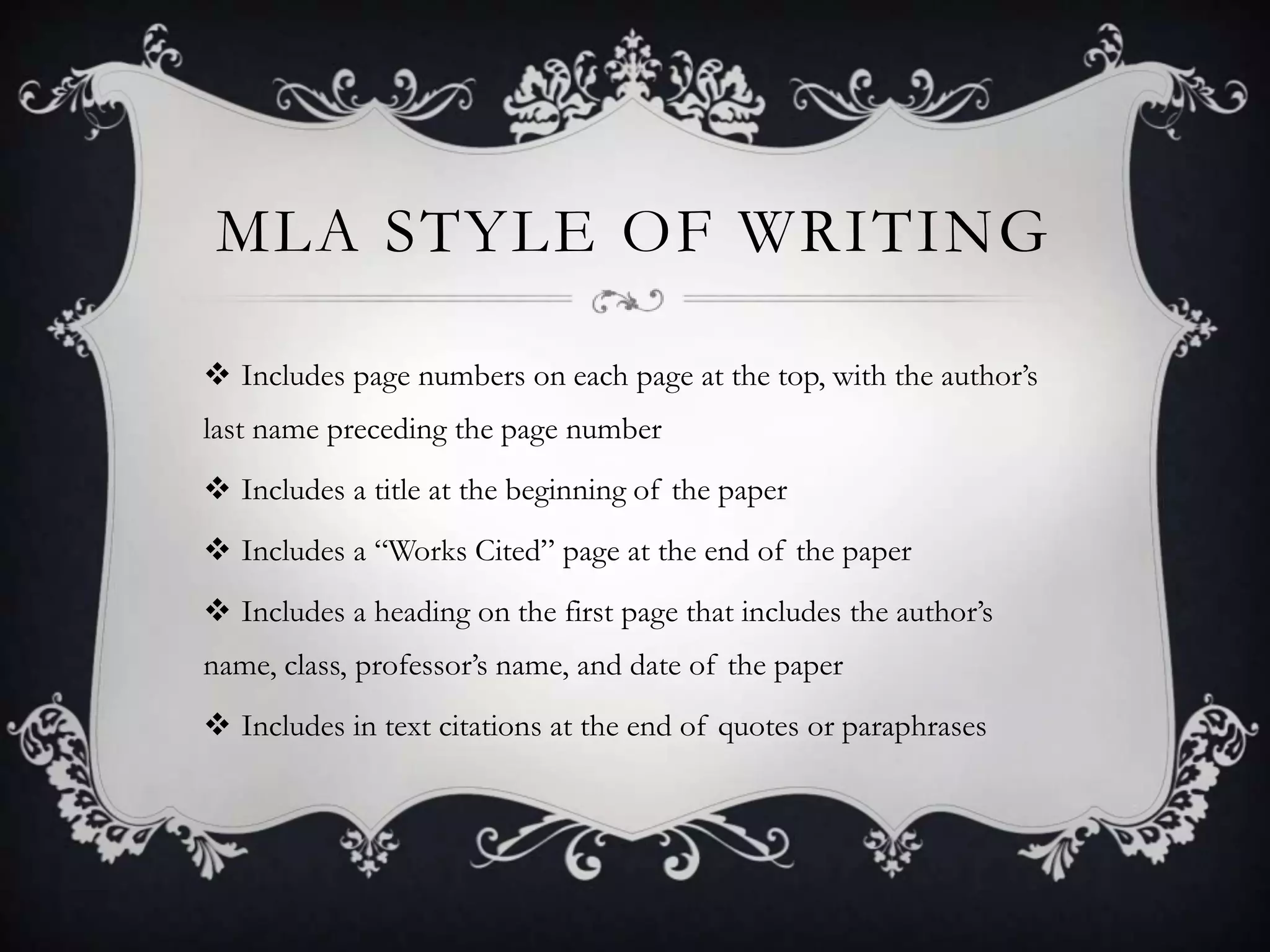 MLA STYLE OF WRITING

 Includes page numbers on each page at the top, with the author’s
last name preceding the page number
 Includes a title at the beginning of the paper
 Includes a “Works Cited” page at the end of the paper
 Includes a heading on the first page that includes the author’s
name, class, professor’s name, and date of the paper
 Includes in text citations at the end of quotes or paraphrases
 