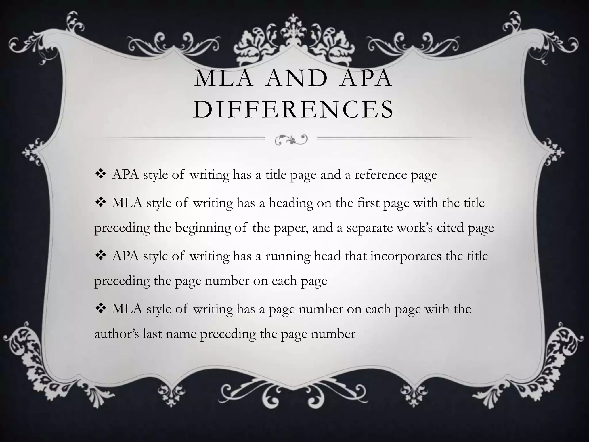 MLA AND APA
                 DIFFERENCES

 APA style of writing has a title page and a reference page
 MLA style of writing has a heading on the first page with the title
preceding the beginning of the paper, and a separate work’s cited page
 APA style of writing has a running head that incorporates the title
preceding the page number on each page
 MLA style of writing has a page number on each page with the
author’s last name preceding the page number
 