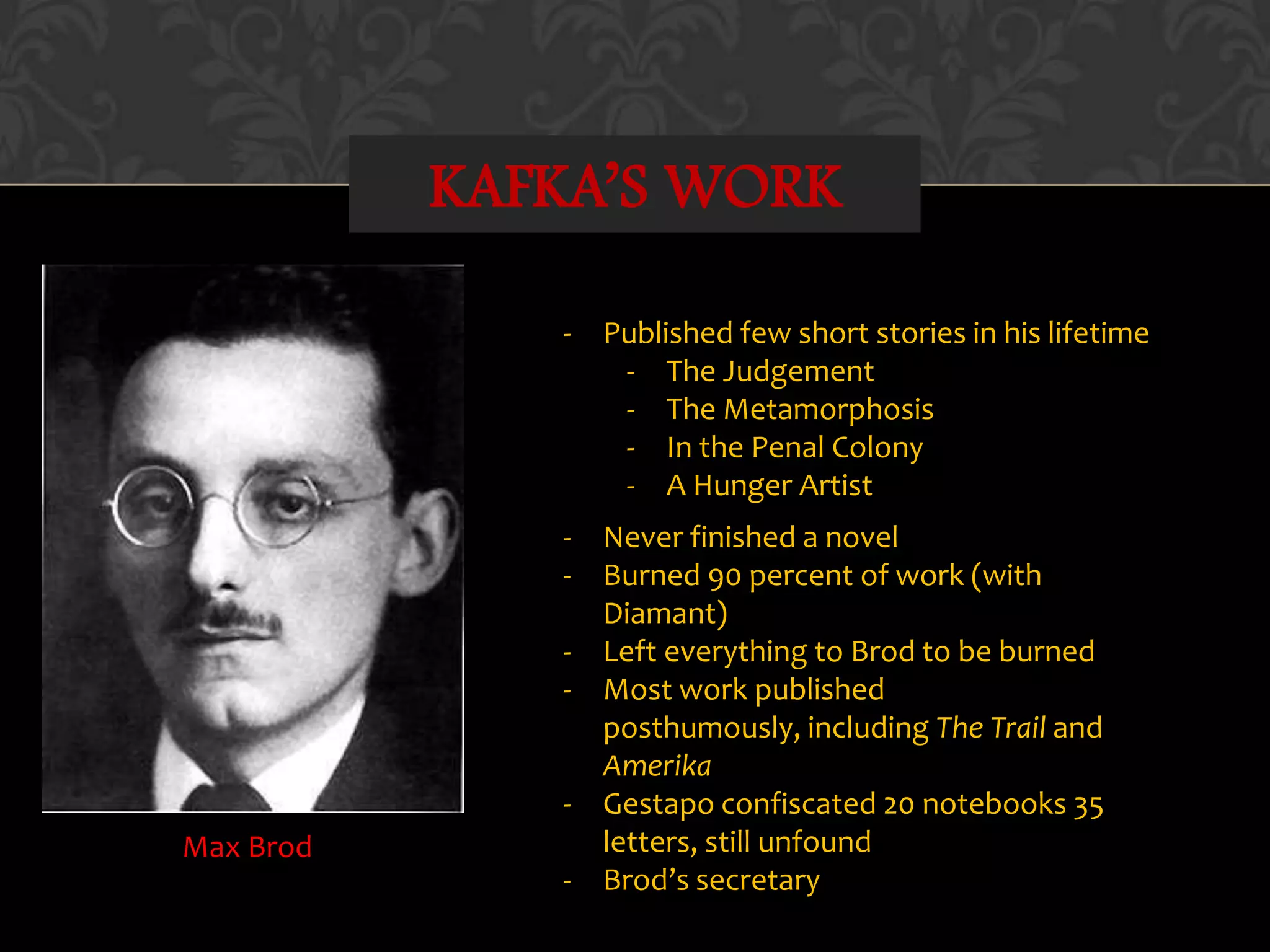 KAFKA’S WORK
Max Brod
- Published few short stories in his lifetime
- The Judgement
- The Metamorphosis
- In the Penal Colony
- A Hunger Artist
- Never finished a novel
- Burned 90 percent of work (with
Diamant)
- Left everything to Brod to be burned
- Most work published
posthumously, including The Trail and
Amerika
- Gestapo confiscated 20 notebooks 35
letters, still unfound
- Brod’s secretary
 