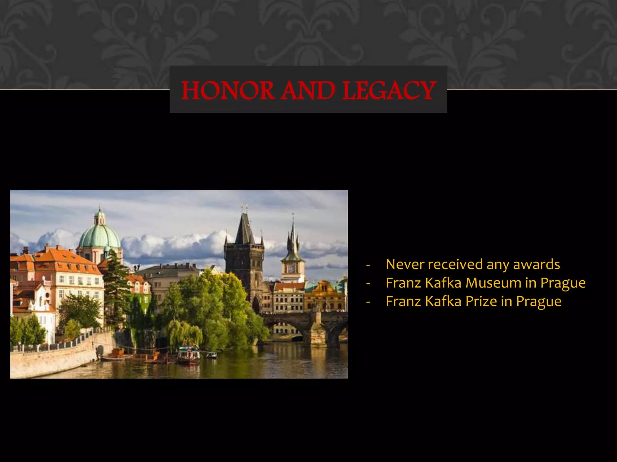 HONOR AND LEGACY
- Never received any awards
- Franz Kafka Museum in Prague
- Franz Kafka Prize in Prague
 