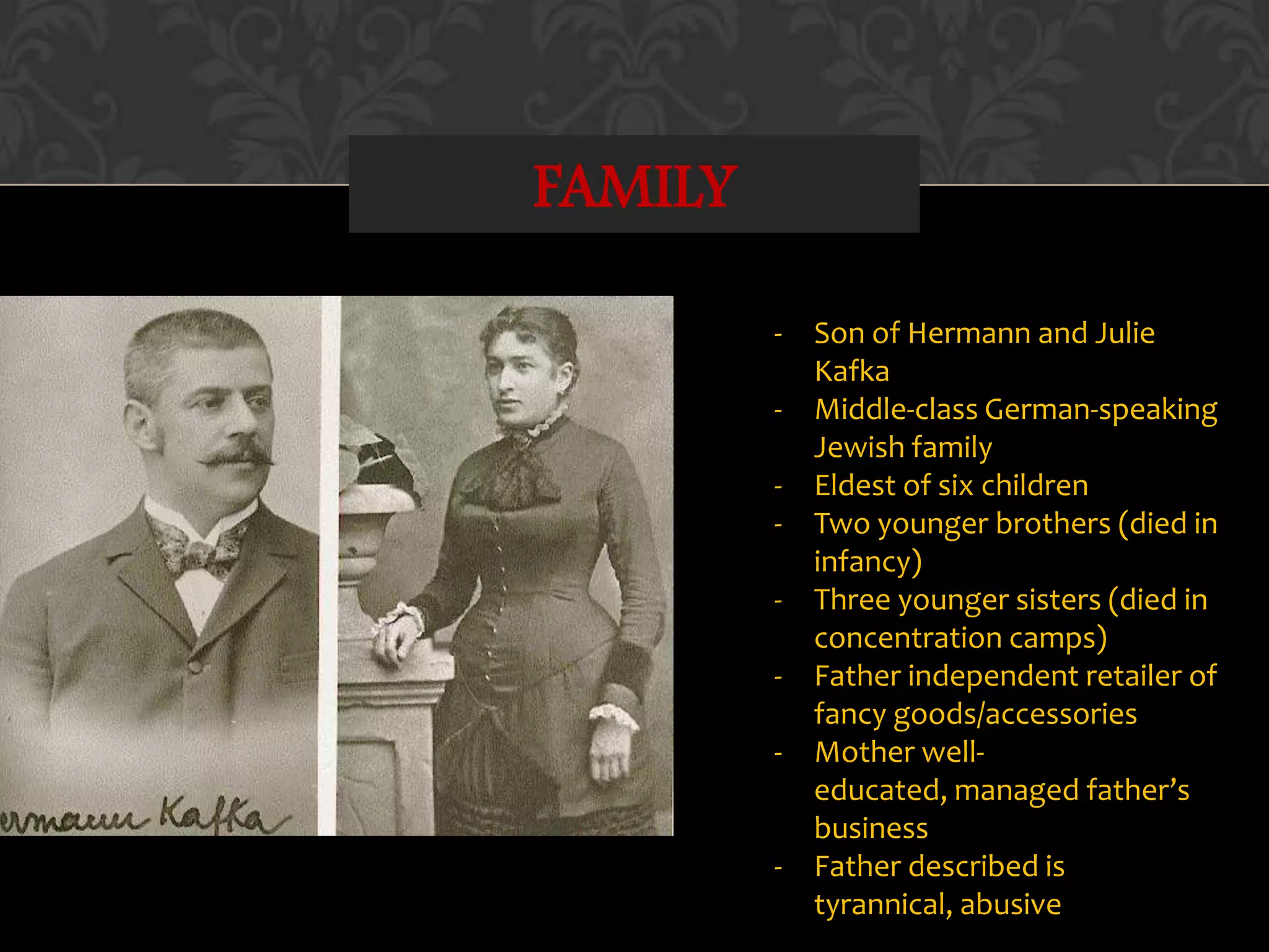 FAMILY
- Son of Hermann and Julie
Kafka
- Middle-class German-speaking
Jewish family
- Eldest of six children
- Two younger brothers (died in
infancy)
- Three younger sisters (died in
concentration camps)
- Father independent retailer of
fancy goods/accessories
- Mother well-
educated, managed father’s
business
- Father described is
tyrannical, abusive
 