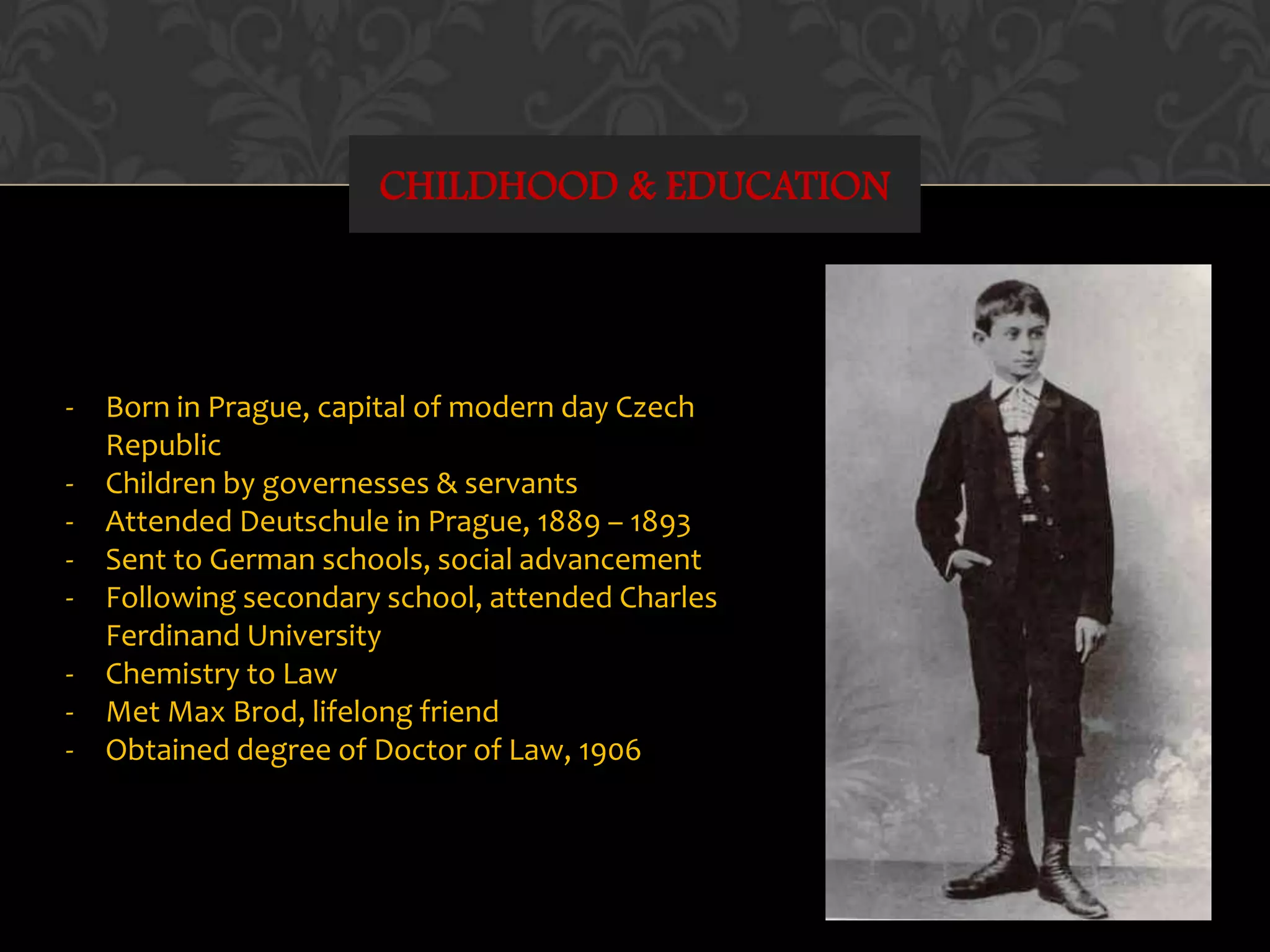 CHILDHOOD & EDUCATION
- Born in Prague, capital of modern day Czech
Republic
- Children by governesses & servants
- Attended Deutschule in Prague, 1889 – 1893
- Sent to German schools, social advancement
- Following secondary school, attended Charles
Ferdinand University
- Chemistry to Law
- Met Max Brod, lifelong friend
- Obtained degree of Doctor of Law, 1906
 