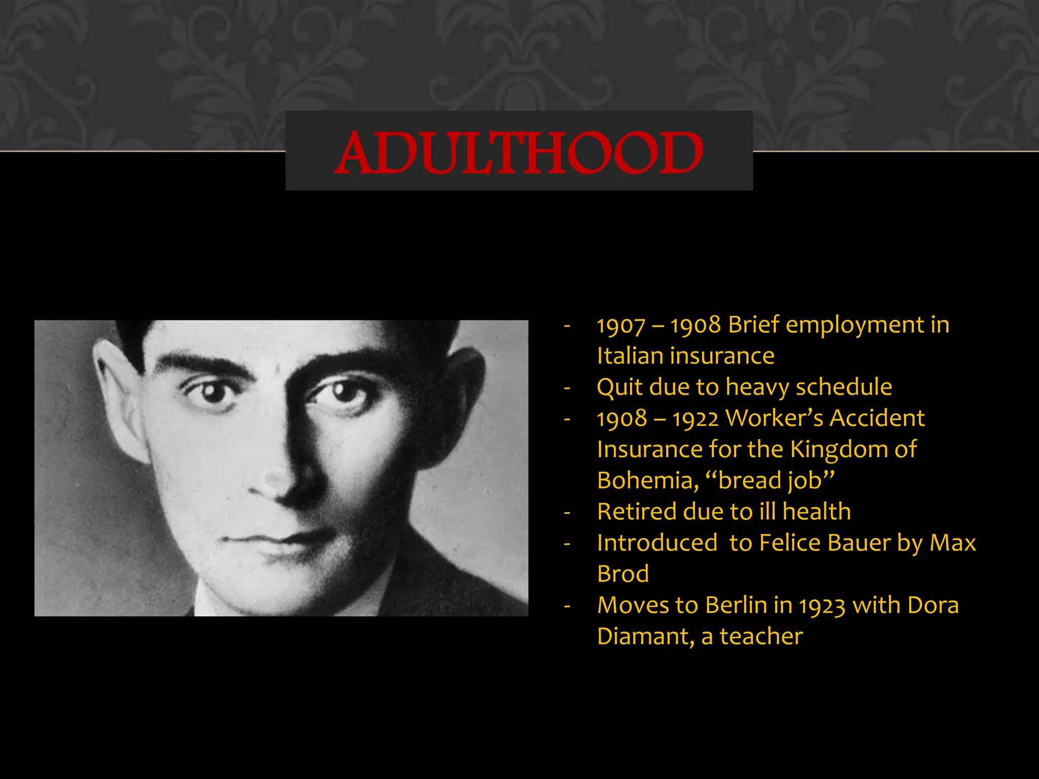 ADULTHOOD
- 1907 – 1908 Brief employment in
Italian insurance
- Quit due to heavy schedule
- 1908 – 1922 Worker’s Accident
Insurance for the Kingdom of
Bohemia, “bread job”
- Retired due to ill health
- Introduced to Felice Bauer by Max
Brod
- Moves to Berlin in 1923 with Dora
Diamant, a teacher
 