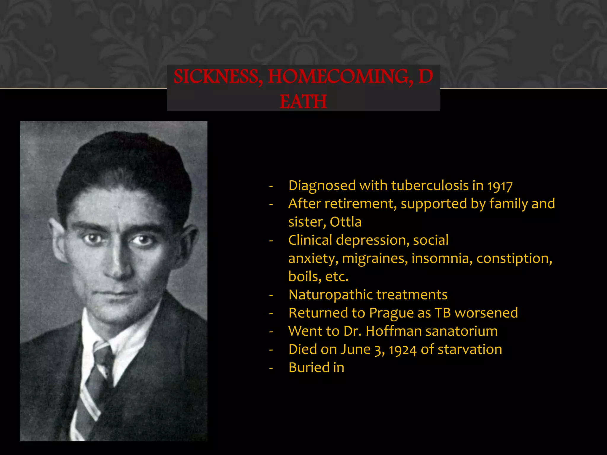 SICKNESS, HOMECOMING, D
EATH
- Diagnosed with tuberculosis in 1917
- After retirement, supported by family and
sister, Ottla
- Clinical depression, social
anxiety, migraines, insomnia, constiption,
boils, etc.
- Naturopathic treatments
- Returned to Prague as TB worsened
- Went to Dr. Hoffman sanatorium
- Died on June 3, 1924 of starvation
- Buried in
 