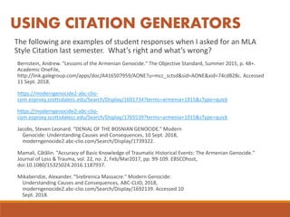 The following are examples of student responses when I asked for an MLA
Style Citation last semester. What’s right and what’s wrong?
Bernstein, Andrew. "Lessons of the Armenian Genocide." The Objective Standard, Summer 2015, p. 48+.
Academic OneFile,
http://link.galegroup.com/apps/doc/A416507959/AONE?u=mcc_sctsd&sid=AONE&xid=74cd828c. Accessed
11 Sept. 2018.
https://moderngenocide2-abc-clio-
com.ezproxy.scottsdalecc.edu/Search/Display/1691734?terms=armenia+1915&sType=quick
https://moderngenocide2-abc-clio-
com.ezproxy.scottsdalecc.edu/Search/Display/1765539?terms=armenia+1915&sType=quick
Jacobs, Steven Leonard. “DENIAL OF THE BOSNIAN GENOCIDE.” Modern
Genocide: Understanding Causes and Consequences, 10 Sept. 2018,
moderngenocide2.abc-clio.com/Search/Display/1739322.
Mamali, Cătălin. "Accuracy of Basic Knowledge of Traumatic Historical Events: The Armenian Genocide."
Journal of Loss & Trauma, vol. 22, no. 2, Feb/Mar2017, pp. 99-109. EBSCOhost,
doi:10.1080/15325024.2016.1187937.
Mikaberidze, Alexander. "Srebrenica Massacre." Modern Genocide:
Understanding Causes and Consequences, ABC-CLIO, 2018,
moderngenocide2.abc-clio.com/Search/Display/1692139. Accessed 10
Sept. 2018.
USING CITATION GENERATORS
 