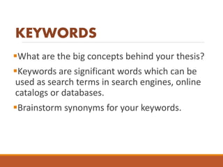 KEYWORDS
What are the big concepts behind your thesis?
Keywords are significant words which can be
used as search terms in search engines, online
catalogs or databases.
Brainstorm synonyms for your keywords.
 