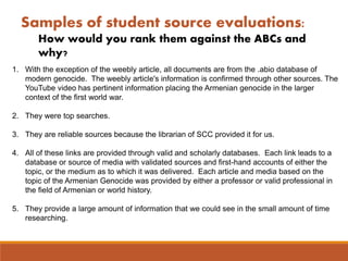 Samples of student source evaluations:
How would you rank them against the ABCs and
why?
1. With the exception of the weebly article, all documents are from the .abio database of
modern genocide. The weebly article's information is confirmed through other sources. The
YouTube video has pertinent information placing the Armenian genocide in the larger
context of the first world war.
2. They were top searches.
3. They are reliable sources because the librarian of SCC provided it for us.
4. All of these links are provided through valid and scholarly databases. Each link leads to a
database or source of media with validated sources and first-hand accounts of either the
topic, or the medium as to which it was delivered. Each article and media based on the
topic of the Armenian Genocide was provided by either a professor or valid professional in
the field of Armenian or world history.
5. They provide a large amount of information that we could see in the small amount of time
researching.
 