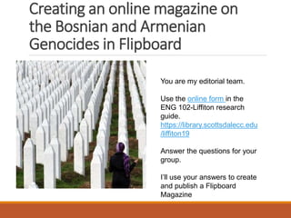 Creating an online magazine on
the Bosnian and Armenian
Genocides in Flipboard
You are my editorial team.
Use the online form in the
ENG 102-Liffiton research
guide.
https://library.scottsdalecc.edu
/liffiton19
Answer the questions for your
group.
I’ll use your answers to create
and publish a Flipboard
Magazine
 