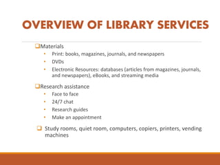 OVERVIEW OF LIBRARY SERVICES
Materials
• Print: books, magazines, journals, and newspapers
• DVDs
• Electronic Resources: databases (articles from magazines, journals,
and newspapers), eBooks, and streaming media
Research assistance
• Face to face
• 24/7 chat
• Research guides
• Make an appointment
 Study rooms, quiet room, computers, copiers, printers, vending
machines
 