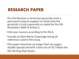 For the Bosnian or Armenian genocide write a
persuasive essay to support or refute that the
genocide is truly a genocide as stated by the UN
Resolution 260A III Article 2.
Cite your sources according to the MLA.
Include an MLA Works Cited page listing all
references used in the essay.
The paper should be no longer than ten pages,
double-spaced and with a font size of 10. Follow the
SCC Writing Style Sheet.
RESEARCH PAPER
 