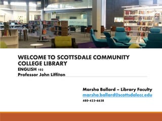 WELCOME TO SCOTTSDALE COMMUNITY
COLLEGE LIBRARY
Marsha Ballard – Library Faculty
marsha.ballard@scottsdalecc.edu
480-423-6638
ENGLISH 102
Professor John Liffiton
 