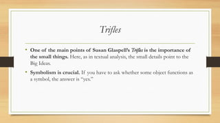 Trifles
• One of the main points of Susan Glaspell’s Trifles is the importance of
the small things. Here, as in textual analysis, the small details point to the
Big Ideas.
• Symbolism is crucial. If you have to ask whether some object functions as
a symbol, the answer is “yes.”
 