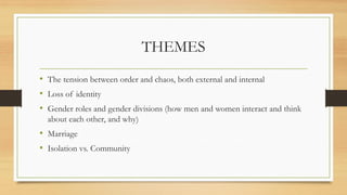 THEMES
• The tension between order and chaos, both external and internal
• Loss of identity
• Gender roles and gender divisions (how men and women interact and think
about each other, and why)
• Marriage
• Isolation vs. Community
 