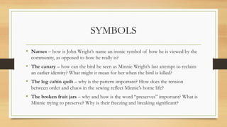 SYMBOLS
• Names – how is John Wright’s name an ironic symbol of how he is viewed by the
community, as opposed to how he really is?
• The canary – how can the bird be seen as Minnie Wright’s last attempt to reclaim
an earlier identity? What might it mean for her when the bird is killed?
• The log cabin quilt – why is the pattern important? How does the tension
between order and chaos in the sewing reflect Minnie’s home life?
• The broken fruit jars – why and how is the word “preserves” important? What is
Minnie trying to preserve? Why is their freezing and breaking significant?
 