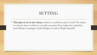 SETTING
• This play is set in the winter, which is a symbol in and of itself. The winter
is a barren time in which no new life can grow. How might that symbolize
both Minnie’s marriage to John Wright, as well as Wright himself?
 