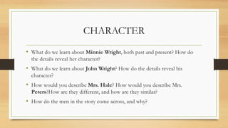 CHARACTER
• What do we learn about Minnie Wright, both past and present? How do
the details reveal her character?
• What do we learn about John Wright? How do the details reveal his
character?
• How would you describe Mrs. Hale? How would you describe Mrs.
Peters?How are they different, and how are they similar?
• How do the men in the story come across, and why?
 