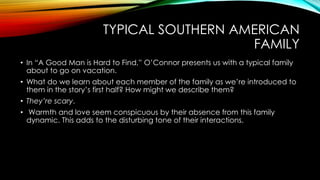TYPICAL SOUTHERN AMERICAN
FAMILY
• In “A Good Man is Hard to Find,” O’Connor presents us with a typical family
about to go on vacation.
• What do we learn about each member of the family as we’re introduced to
them in the story’s first half? How might we describe them?
• They’re scary.
• Warmth and love seem conspicuous by their absence from this family
dynamic. This adds to the disturbing tone of their interactions.
 