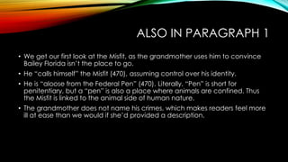 ALSO IN PARAGRAPH 1
• We get our first look at the Misfit, as the grandmother uses him to convince
Bailey Florida isn’t the place to go.
• He “calls himself” the Misfit (470), assuming control over his identity.
• He is “aloose from the Federal Pen” (470). Literally, “Pen” is short for
penitentiary, but a “pen” is also a place where animals are confined. Thus
the Misfit is linked to the animal side of human nature.
• The grandmother does not name his crimes, which makes readers feel more
ill at ease than we would if she’d provided a description.
 