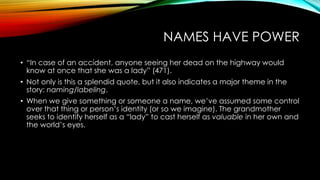 NAMES HAVE POWER
• “In case of an accident, anyone seeing her dead on the highway would
know at once that she was a lady” (471).
• Not only is this a splendid quote, but it also indicates a major theme in the
story: naming/labeling.
• When we give something or someone a name, we’ve assumed some control
over that thing or person’s identity (or so we imagine). The grandmother
seeks to identify herself as a “lady” to cast herself as valuable in her own and
the world’s eyes.
 