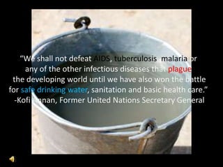 “We shall not defeat AIDS, tuberculosis, malaria or  any of the other infectious diseases that plague the developing world until we have also won the battle for safe drinking water, sanitation and basic health care.”  -Kofi Annan, Former United Nations Secretary General 