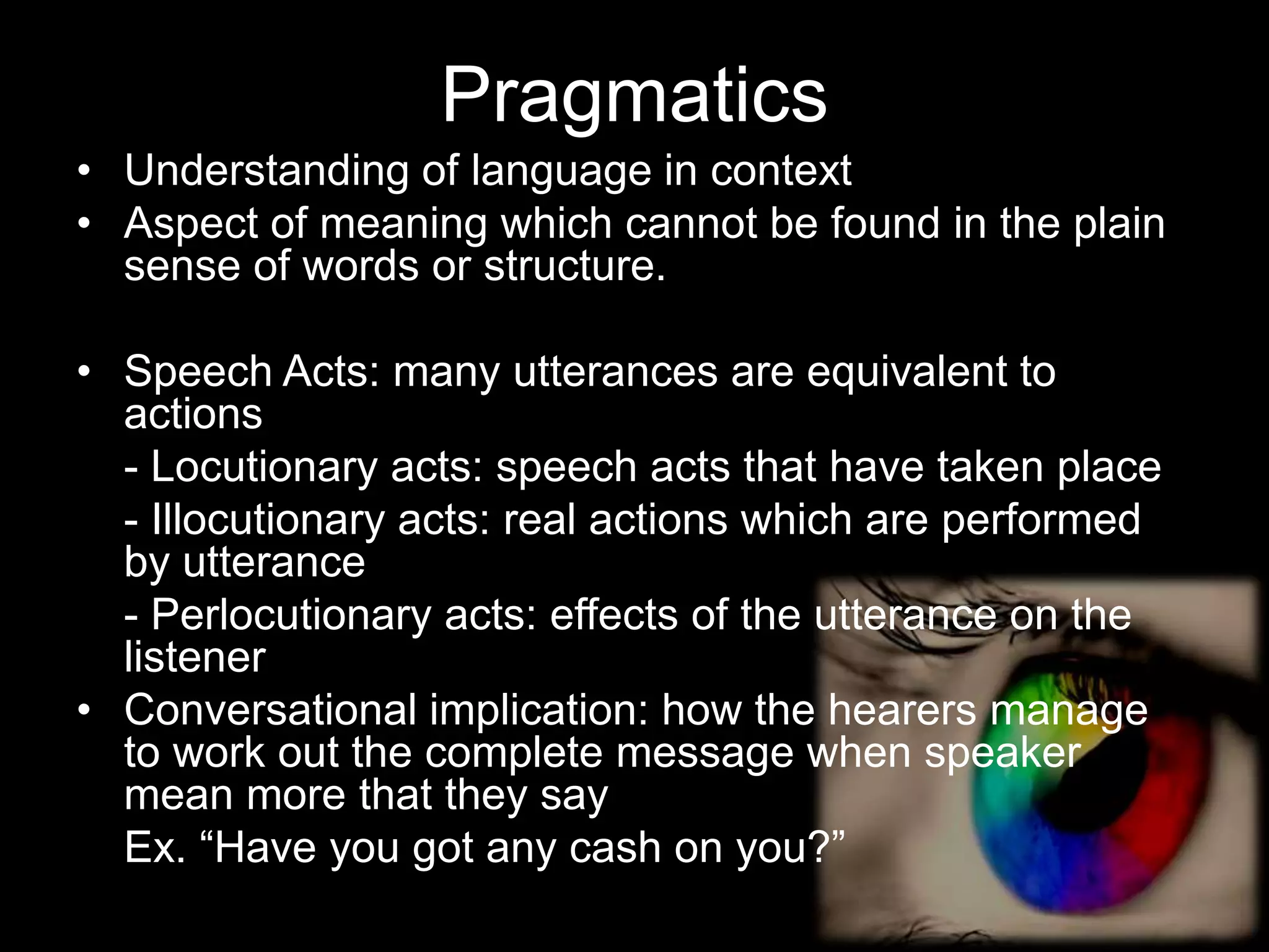 Pragmatics
• Understanding of language in context
• Aspect of meaning which cannot be found in the plain
  sense of words or structure.

• Speech Acts: many utterances are equivalent to
  actions
  - Locutionary acts: speech acts that have taken place
  - Illocutionary acts: real actions which are performed
  by utterance
  - Perlocutionary acts: effects of the utterance on the
  listener
• Conversational implication: how the hearers manage
  to work out the complete message when speaker
  mean more that they say
  Ex. “Have you got any cash on you?”
 