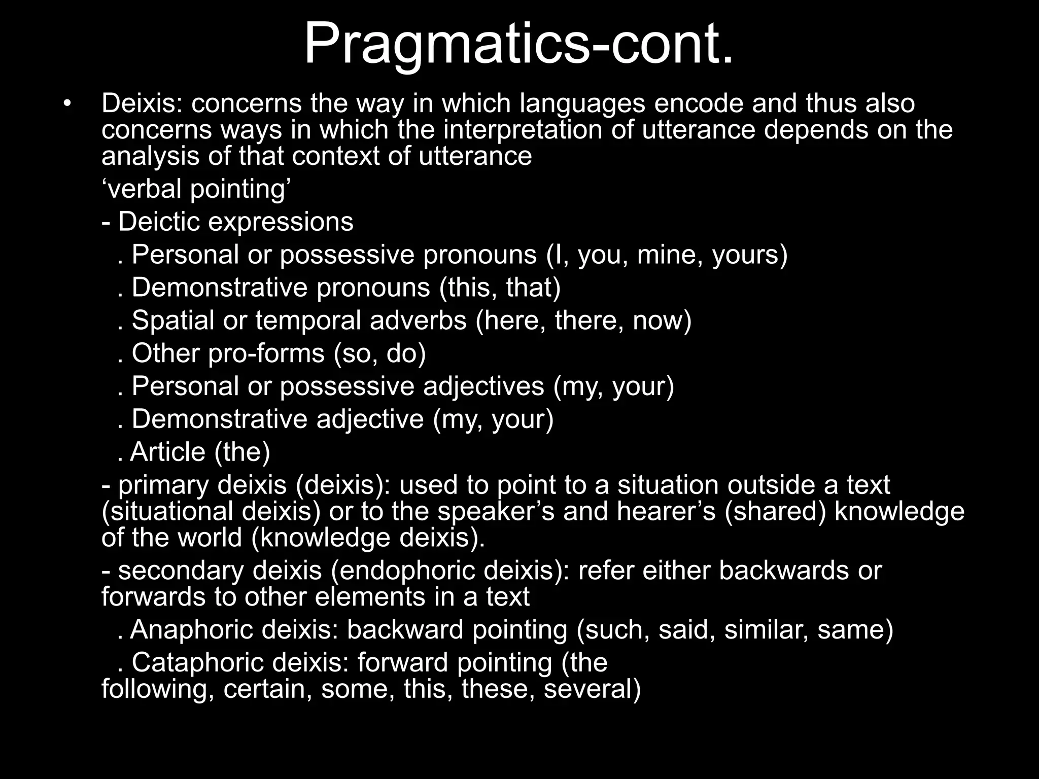 Pragmatics-cont.
•   Deixis: concerns the way in which languages encode and thus also
    concerns ways in which the interpretation of utterance depends on the
    analysis of that context of utterance
    „verbal pointing‟
    - Deictic expressions
      . Personal or possessive pronouns (I, you, mine, yours)
      . Demonstrative pronouns (this, that)
      . Spatial or temporal adverbs (here, there, now)
      . Other pro-forms (so, do)
      . Personal or possessive adjectives (my, your)
      . Demonstrative adjective (my, your)
      . Article (the)
    - primary deixis (deixis): used to point to a situation outside a text
    (situational deixis) or to the speaker‟s and hearer‟s (shared) knowledge
    of the world (knowledge deixis).
    - secondary deixis (endophoric deixis): refer either backwards or
    forwards to other elements in a text
      . Anaphoric deixis: backward pointing (such, said, similar, same)
      . Cataphoric deixis: forward pointing (the
    following, certain, some, this, these, several)
 