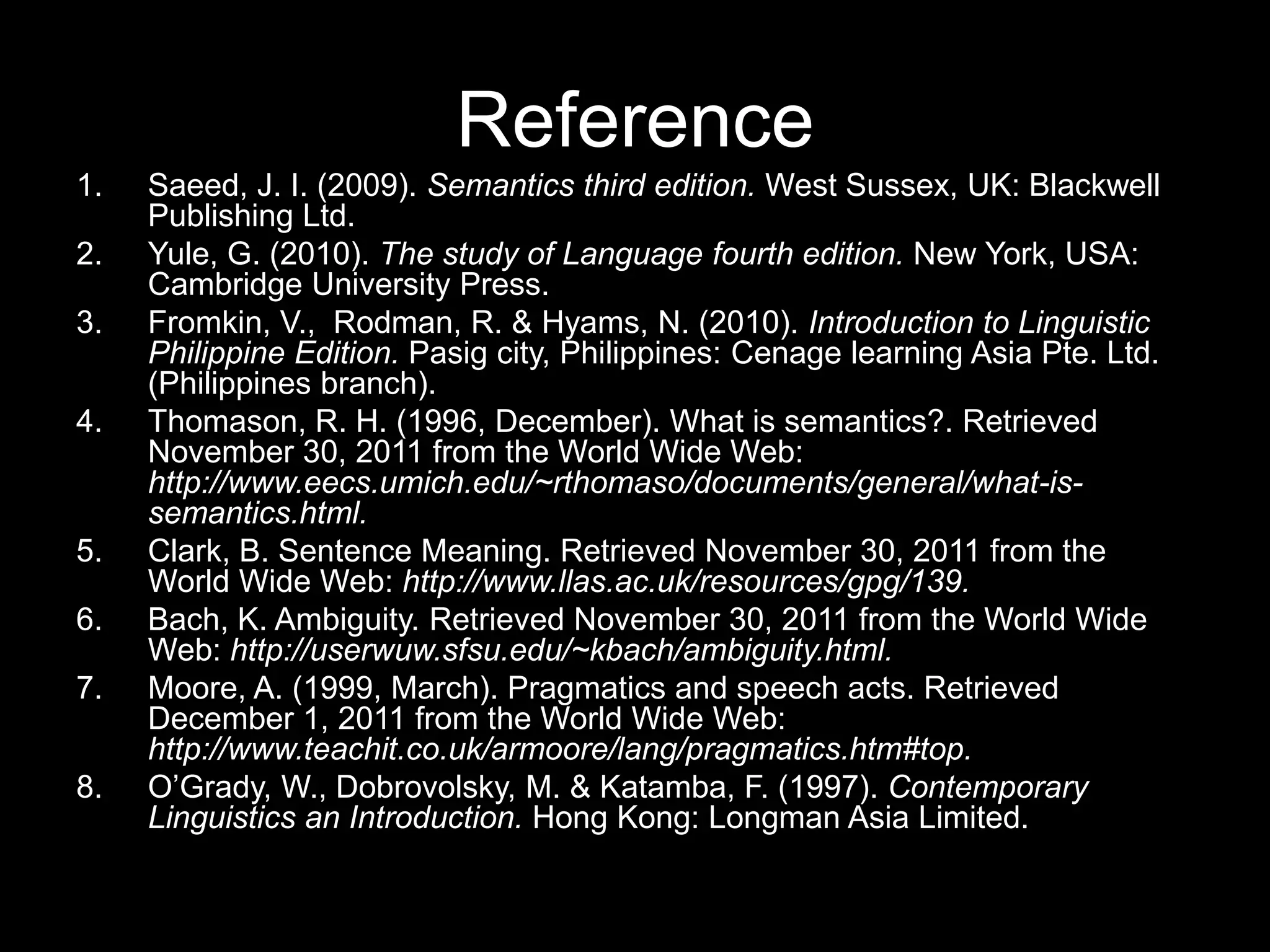Reference
1.   Saeed, J. I. (2009). Semantics third edition. West Sussex, UK: Blackwell
     Publishing Ltd.
2.   Yule, G. (2010). The study of Language fourth edition. New York, USA:
     Cambridge University Press.
3.   Fromkin, V., Rodman, R. & Hyams, N. (2010). Introduction to Linguistic
     Philippine Edition. Pasig city, Philippines: Cenage learning Asia Pte. Ltd.
     (Philippines branch).
4.   Thomason, R. H. (1996, December). What is semantics?. Retrieved
     November 30, 2011 from the World Wide Web:
     http://www.eecs.umich.edu/~rthomaso/documents/general/what-is-
     semantics.html.
5.   Clark, B. Sentence Meaning. Retrieved November 30, 2011 from the
     World Wide Web: http://www.llas.ac.uk/resources/gpg/139.
6.   Bach, K. Ambiguity. Retrieved November 30, 2011 from the World Wide
     Web: http://userwuw.sfsu.edu/~kbach/ambiguity.html.
7.   Moore, A. (1999, March). Pragmatics and speech acts. Retrieved
     December 1, 2011 from the World Wide Web:
     http://www.teachit.co.uk/armoore/lang/pragmatics.htm#top.
8.   O‟Grady, W., Dobrovolsky, M. & Katamba, F. (1997). Contemporary
     Linguistics an Introduction. Hong Kong: Longman Asia Limited.
 