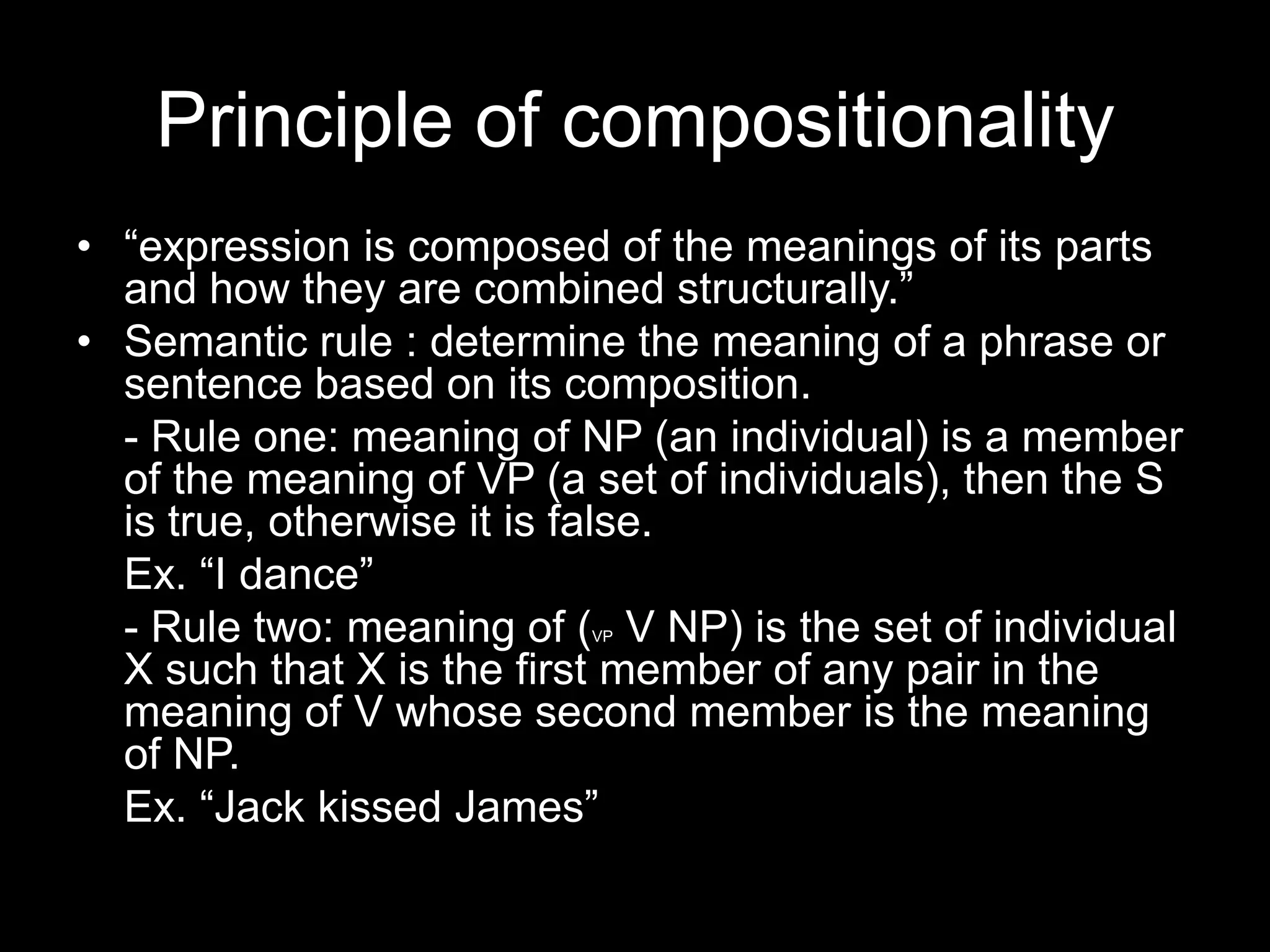 Principle of compositionality
• “expression is composed of the meanings of its parts
  and how they are combined structurally.”
• Semantic rule : determine the meaning of a phrase or
  sentence based on its composition.
  - Rule one: meaning of NP (an individual) is a member
  of the meaning of VP (a set of individuals), then the S
  is true, otherwise it is false.
  Ex. “I dance”
  - Rule two: meaning of ( V NP) is the set of individual
                          VP

  X such that X is the first member of any pair in the
  meaning of V whose second member is the meaning
  of NP.
  Ex. “Jack kissed James”
 