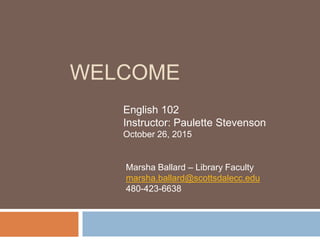 WELCOME
English 102
Instructor: Paulette Stevenson
October 26, 2015
Marsha Ballard – Library Faculty
marsha.ballard@scottsdalecc.edu
480-423-6638
 