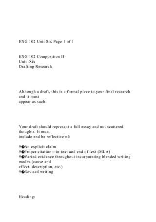 ENG 102 Unit Six Page 1 of 1
ENG 102 Composition II
Unit Six
Drafting Research
Although a draft, this is a formal piece to your final research
and it must
appear as such.
Your draft should represent a full essay and not scattered
thoughts. It must
include and be reflective of:
9�An explicit claim
9�Proper citation—in-text and end of text (MLA)
9�Varied evidence throughout incorporating blended writing
modes (cause and
effect, description, etc.)
9�Revised writing
Heading:
 