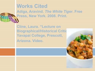 Works Cited
Adiga, Aravind. The White Tiger. Free
Press, New York. 2008. Print.

Cline, Laura. “Lecture on
Biographical/Historical Criticism”.
Yavapai College, Prescott,
Arizona. Video.
 