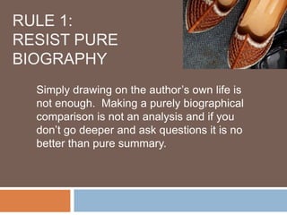 RULE 1:
RESIST PURE
BIOGRAPHY
  Simply drawing on the author’s own life is
  not enough. Making a purely biographical
  comparison is not an analysis and if you
  don’t go deeper and ask questions it is no
  better than pure summary.
 