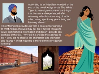 According to an interview included at the
                         end of the novel, Adiga wrote The White
                         Tiger to investigate some of the things
                         that he saw and experienced after
                         returning to his home country of India
                         after having spent may years living and
                         learning abroad.
This information provides us with a basic understanding
of what Adiga’s motives may be, but it saying this alone
is just summarizing information and doesn’t provide any
analysis of the text. Why did he choose the settings he
did? Why did he choose the characters and their past
and futures? What meaning is there to the story Balram
is telling?
 