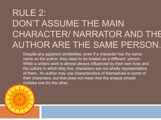 RULE 2:
DON’T ASSUME THE MAIN
CHARACTER/ NARRATOR AND THE
AUTHOR ARE THE SAME PERSON.
 Despite any apparent similarities, even if a character has the same
 name as the author, they need to be treated as a different person.
 While a writers work is almost always influenced by their own lives and
 the culture in which they live, characters are not wholly representative
 of them. An author may use characteristics of themselves in some of
 their characters, but that does not mean that the analyst should
 mistake one for the other.
 