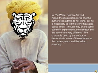 In The White Tiger by Aravind
Adiga, the main character is one the
author even admits to not liking, but he
is necessary to tell the story that Adiga
seeks to tell. Though they share some
common experiences, the narrator and
the author are very different. The
chacter is used by the author to
demonstrate some of the extremes of
the caste system and the Indian
economy.
 